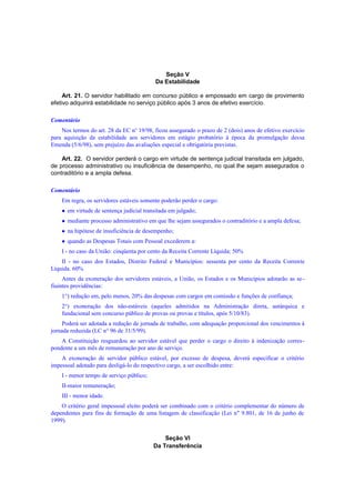 Seção V
Da Estabilidade
Art. 21. O servidor habilitado em concurso público e empossado em cargo de provimento
efetivo adquirirá estabilidade no serviço público após 3 anos de efetivo exercício.
Comentário
Nos termos do art. 28 da EC no
19/98, ficou assegurado o prazo de 2 (dois) anos de efetivo exercício
para aquisição da estabilidade aos servidores em estágio probatório à época da promulgação dessa
Emenda (5/6/98), sem prejuízo das avaliações especial e obrigatória previstas.
Art. 22. O servidor perderá o cargo em virtude de sentença judicial transitada em julgado,
de processo administrativo ou insuficiência de desempenho, no qual lhe sejam assegurados o
contraditório e a ampla defesa.
Comentário
Em regra, os servidores estáveis somente poderão perder o cargo:
 em virtude de sentença judicial transitada em julgado;
 mediante processo administrativo em que lhe sejam assegurados o contraditório e a ampla defesa;
 na hipótese de insuficiência de desempenho;
 quando as Despesas Totais com Pessoal excederem a:
I - no caso da União: cinqüenta por cento da Receita Corrente Líquida; 50%
II - no caso dos Estados, Distrito Federal e Municípios: sessenta por cento da Receita Corrente
Líquida. 60%
Antes da exoneração dos servidores estáveis, a União, os Estados e os Municípios adotarão as se-
fiuintes providências:
1°) redução em, pelo menos, 20% das despesas com cargos em comissão e funções de confiança;
2°) exoneração dos não-estáveis (aqueles admitidos na Administração direta, autárquica e
fundacional sem concurso público de provas ou provas e títulos, após 5/10/83).
Poderá ser adotada a redução de jornada de trabalho, com adequação proporcional dos vencimentos à
jornada reduzida (LC n° 96 de 31/5/99).
A Constituição resguardou ao servidor estável que perder o cargo o direito à indenização corres-
pondente a um mês de remuneração por ano de serviço.
A exoneração de servidor público estável, por excesso de despesa, deverá especificar o critério
impessoal adotado para desligá-lo do respectivo cargo, a ser escolhido entre:
I - menor tempo de serviço público;
II-maior remuneração;
III - menor idade.
O critério geral impessoal eleito poderá ser combinado com o critério complementar do número de
dependentes para fins de formação de uma listagem de classificação (Lei n" 9.801, de 16 de junho de
1999).
Seção VI
Da Transferência
 