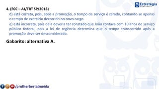 4. (FCC – AJ/TRT SP/2018)
d) está correta, pois, após a promoção, o tempo de serviço é zerado, contando-se apenas
o tempo de exercício decorrido no novo cargo.
e) está incorreta, pois dela deveria ter constado que João contava com 10 anos de serviço
público federal, pois a lei de regência determina que o tempo transcorrido após a
promoção deve ser desconsiderado.
Gabarito: alternativa A.
 