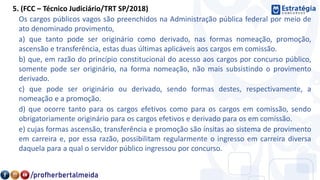 5. (FCC – Técnico Judiciário/TRT SP/2018)
Os cargos públicos vagos são preenchidos na Administração pública federal por meio de
ato denominado provimento,
a) que tanto pode ser originário como derivado, nas formas nomeação, promoção,
ascensão e transferência, estas duas últimas aplicáveis aos cargos em comissão.
b) que, em razão do princípio constitucional do acesso aos cargos por concurso público,
somente pode ser originário, na forma nomeação, não mais subsistindo o provimento
derivado.
c) que pode ser originário ou derivado, sendo formas destes, respectivamente, a
nomeação e a promoção.
d) que ocorre tanto para os cargos efetivos como para os cargos em comissão, sendo
obrigatoriamente originário para os cargos efetivos e derivado para os em comissão.
e) cujas formas ascensão, transferência e promoção são ínsitas ao sistema de provimento
em carreira e, por essa razão, possibilitam regularmente o ingresso em carreira diversa
daquela para a qual o servidor público ingressou por concurso.
 