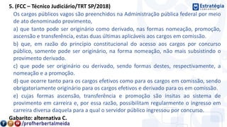 5. (FCC – Técnico Judiciário/TRT SP/2018)
Os cargos públicos vagos são preenchidos na Administração pública federal por meio
de ato denominado provimento,
a) que tanto pode ser originário como derivado, nas formas nomeação, promoção,
ascensão e transferência, estas duas últimas aplicáveis aos cargos em comissão.
b) que, em razão do princípio constitucional do acesso aos cargos por concurso
público, somente pode ser originário, na forma nomeação, não mais subsistindo o
provimento derivado.
c) que pode ser originário ou derivado, sendo formas destes, respectivamente, a
nomeação e a promoção.
d) que ocorre tanto para os cargos efetivos como para os cargos em comissão, sendo
obrigatoriamente originário para os cargos efetivos e derivado para os em comissão.
e) cujas formas ascensão, transferência e promoção são ínsitas ao sistema de
provimento em carreira e, por essa razão, possibilitam regularmente o ingresso em
carreira diversa daquela para a qual o servidor público ingressou por concurso.
Gabarito: alternativa C.
 