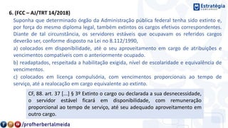 6. (FCC – AJ/TRT 14/2018)
Suponha que determinado órgão da Administração pública federal tenha sido extinto e,
por força do mesmo diploma legal, também extintos os cargos efetivos correspondentes.
Diante de tal circunstância, os servidores estáveis que ocupavam os referidos cargos
deverão ser, conforme disposto na Lei no 8.112/1990,
a) colocados em disponibilidade, até o seu aproveitamento em cargo de atribuições e
vencimentos compatíveis com o anteriormente ocupado.
b) readaptados, respeitada a habilitação exigida, nível de escolaridade e equivalência de
vencimentos.
c) colocados em licença compulsória, com vencimentos proporcionais ao tempo de
serviço, até a realocação em cargo equivalente ao extinto.
CF, 88. art. 37 [...] § 3º Extinto o cargo ou declarada a sua desnecessidade,
o servidor estável ficará em disponibilidade, com remuneração
proporcional ao tempo de serviço, até seu adequado aproveitamento em
outro cargo.
 