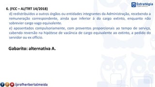6. (FCC – AJ/TRT 14/2018)
d) redistribuídos a outros órgãos ou entidades integrantes da Administração, recebendo a
remuneração correspondente, ainda que inferior à do cargo extinto, enquanto não
sobrevier cargo vago equivalente.
e) aposentados compulsoriamente, com proventos proporcionais ao tempo de serviço,
cabendo reversão na hipótese de vacância de cargo equivalente ao extinto, a pedido do
servidor ou ex officio.
Gabarito: alternativa A.
 