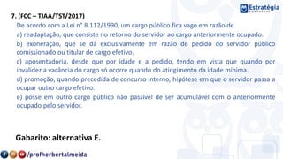 7. (FCC – TJAA/TST/2017)
De acordo com a Lei n° 8.112/1990, um cargo público fica vago em razão de
a) readaptação, que consiste no retorno do servidor ao cargo anteriormente ocupado.
b) exoneração, que se dá exclusivamente em razão de pedido do servidor público
comissionado ou titular de cargo efetivo.
c) aposentadoria, desde que por idade e a pedido, tendo em vista que quando por
invalidez a vacância do cargo só ocorre quando do atingimento da idade mínima.
d) promoção, quando precedida de concurso interno, hipótese em que o servidor passa a
ocupar outro cargo efetivo.
e) posse em outro cargo público não passível de ser acumulável com o anteriormente
ocupado pelo servidor.
Gabarito: alternativa E.
 