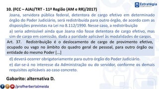10. (FCC – AJAJ/TRT - 11ª Região (AM e RR)/2017)
Joana, servidora pública federal, detentora de cargo efetivo em determinado
órgão do Poder Judiciário, será redistribuída para outro órgão, de acordo com as
disposições previstas na Lei no 8.112/1990. Nesse caso, a redistribuição
a) seria admissível ainda que Joana não fosse detentora de cargo efetivo, mas
sim de cargo em comissão, dada a paridade aplicável às modalidades de cargos.
b) não exige a manutenção da essência das atribuições do cargo.
c) exige apreciação do órgão central do SIPEC, que será prévia à redistribuição ou
posterior, dependendo da urgência.
d) deverá ocorrer obrigatoriamente para outro órgão do Poder Judiciário.
e) dar-se-á no interesse da Administração ou do servidor, conforme os demais
requisitos aplicáveis ao caso concreto.
Gabarito: alternativa D.
Art. 37. Redistribuição é o deslocamento de cargo de provimento efetivo,
ocupado ou vago no âmbito do quadro geral de pessoal, para outro órgão ou
entidade do mesmo Poder [...]
 