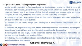 11. (FCC – AJOJ/TRT - 11ª Região (AM e RR)/2017)
Maria, servidora estável, sofreu penalidade de demissão em janeiro de 2013. A pena foi
invalidada por decisão judicial transitada em julgado em janeiro de 2016. Ocorre que o
cargo de Maria, que é servidora pública federal, encontra-se provido pela servidora
Joaquina. Nesse caso, conforme preceitua a Lei no 8.112/1990, Maria será
a) reintegrada ao seu cargo, sendo ressarcida de todas as vantagens referentes ao período
em que ficou fora do serviço público.
b) aproveitada em outro cargo com atribuições e vencimentos compatíveis com o
anterior.
c) colocada em disponibilidade, com direito de receber todos os vencimentos e vantagens
inerentes ao cargo, até que seja providenciada a recolocação de Joaquina.
d) reintegrada ao seu cargo, sendo ressarcida apenas dos vencimentos referentes ao
período em que ficou fora do serviço público.
e) redistribuída, sendo observados os requisitos legais de tal instituto, como por exemplo,
a equivalência de vencimentos.
Gabarito: alternativa A.
 
