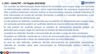 1. (FCC – AJAA/TRT – 15ª Região (SP)/2018)
Um servidor da Administração direta federal foi convidado para ocupar cargo em comissão
na Administração indireta estadual, como superintendente da autarquia responsável por
ditar a política ambiental, inclusive realizar os licenciamentos naquela unidade federativa. O
ente interessado na cessão do servidor formalizou o pedido e o servidor apresentou a seu
superior pedido de afastamento, que
a) não poderá ser deferido, considerando que os pedidos de afastamento para ocupar cargo
em comissão somente podem ser acolhidos dentro da mesma esfera da Administração.
b) não poderá ser acolhido porque os pedidos de afastamento somente podem ser
deferidos para ocupar cargo em comissão no âmbito da Administração direta.
c) poderá ser deferido, ficando a remuneração do servidor a cargo do ente cessionário.
d) poderá ser deferido, mantendo-se o ônus da remuneração para a Administração pública
cedente, considerando o dever de colaboração entre os entes federados.
e) será ou não deferido, conforme decisão discricionária da autoridade competente,
cabendo ao servidor optar pela remuneração na Administração pública cedente ou
cessionária.
 