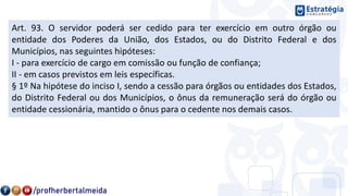 Art. 93. O servidor poderá ser cedido para ter exercício em outro órgão ou
entidade dos Poderes da União, dos Estados, ou do Distrito Federal e dos
Municípios, nas seguintes hipóteses:
I - para exercício de cargo em comissão ou função de confiança;
II - em casos previstos em leis específicas.
§ 1º Na hipótese do inciso I, sendo a cessão para órgãos ou entidades dos Estados,
do Distrito Federal ou dos Municípios, o ônus da remuneração será do órgão ou
entidade cessionária, mantido o ônus para o cedente nos demais casos.
 