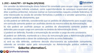 1. (FCC – AJAA/TRT – 15ª Região (SP)/2018)
Um servidor da Administração direta federal foi convidado para ocupar cargo em comissão
na Administração indireta estadual, como superintendente da autarquia responsável por
ditar a política ambiental, inclusive realizar os licenciamentos naquela unidade federativa. O
ente interessado na cessão do servidor formalizou o pedido e o servidor apresentou a seu
superior pedido de afastamento, que
a) não poderá ser deferido, considerando que os pedidos de afastamento para ocupar cargo
em comissão somente podem ser acolhidos dentro da mesma esfera da Administração.
b) não poderá ser acolhido porque os pedidos de afastamento somente podem ser
deferidos para ocupar cargo em comissão no âmbito da Administração direta.
c) poderá ser deferido, ficando a remuneração do servidor a cargo do ente cessionário.
d) poderá ser deferido, mantendo-se o ônus da remuneração para a Administração pública
cedente, considerando o dever de colaboração entre os entes federados.
e) será ou não deferido, conforme decisão discricionária da autoridade competente,
cabendo ao servidor optar pela remuneração na Administração pública cedente ou
cessionária. Gabarito: alternativa C.
 