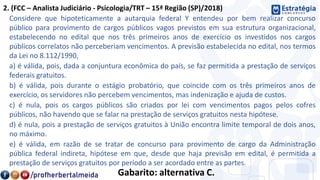 2. (FCC – Analista Judiciário - Psicologia/TRT – 15ª Região (SP)/2018)
Considere que hipoteticamente a autarquia federal Y entendeu por bem realizar concurso
público para provimento de cargos públicos vagos previstos em sua estrutura organizacional,
estabelecendo no edital que nos três primeiros anos de exercício os investidos nos cargos
públicos correlatos não perceberiam vencimentos. A previsão estabelecida no edital, nos termos
da Lei no 8.112/1990,
a) é válida, pois, dada a conjuntura econômica do país, se faz permitida a prestação de serviços
federais gratuitos.
b) é válida, pois durante o estágio probatório, que coincide com os três primeiros anos de
exercício, os servidores não percebem vencimentos, mas indenização e ajuda de custos.
c) é nula, pois os cargos públicos são criados por lei com vencimentos pagos pelos cofres
públicos, não havendo que se falar na prestação de serviços gratuitos nesta hipótese.
d) é nula, pois a prestação de serviços gratuitos à União encontra limite temporal de dois anos,
no máximo.
e) é válida, em razão de se tratar de concurso para provimento de cargo da Administração
pública federal indireta, hipótese em que, desde que haja previsão em edital, é permitida a
prestação de serviços gratuitos por período a ser acordado entre as partes.
Gabarito: alternativa C.
 