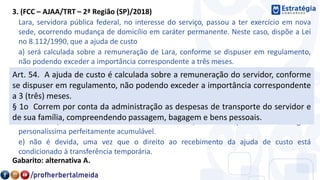 3. (FCC – AJAA/TRT – 2ª Região (SP)/2018)
Lara, servidora pública federal, no interesse do serviço, passou a ter exercício em nova
sede, ocorrendo mudança de domicílio em caráter permanente. Neste caso, dispõe a Lei
no 8.112/1990, que a ajuda de custo
a) será calculada sobre a remuneração de Lara, conforme se dispuser em regulamento,
não podendo exceder a importância correspondente a três meses.
b) não será devida à família de Lara se esta vier a falecer na nova sede, uma vez que esta
vantagem é paga exclusivamente ao servidor.
c) será devida, correndo por conta da Administração as despesas de transporte do
servidor e de sua família, não compreendendo bagagem e bens pessoais.
d) será devida inclusive na hipótese de o cônjuge de Lara, que detém também a condição
de servidor, vier a ter exercício na mesma sede, uma vez que é uma vantagem
personalíssima perfeitamente acumulável.
e) não é devida, uma vez que o direito ao recebimento da ajuda de custo está
condicionado à transferência temporária.
Gabarito: alternativa A.
Art. 54. A ajuda de custo é calculada sobre a remuneração do servidor, conforme
se dispuser em regulamento, não podendo exceder a importância correspondente
a 3 (três) meses.
§ 1o Correm por conta da administração as despesas de transporte do servidor e
de sua família, compreendendo passagem, bagagem e bens pessoais.
 