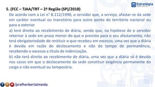5. (FCC – TJAA/TRT – 2ª Região (SP)/2018)
De acordo com a Lei n° 8.112/1990, o servidor que, a serviço, afastar-se da sede
em caráter eventual ou transitório para outro ponto do território nacional ou
para o exterior
a) terá direito ao recebimento de diária, sendo que, na hipótese de o servidor
retornar à sede em prazo menor do que o previsto para o seu afastamento, não
terá obrigatoriedade de restituir o que recebeu em excesso, uma vez que a diária
é devida em razão do deslocamento e não do tempo de permanência,
recebendo o excesso a título de indenização.
b) não terá direito ao recebimento de diária, uma vez que a diária só é devida
nos casos em que o deslocamento da sede constituir exigência permanente do
cargo e não eventual ou temporária.
 