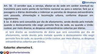 5. (FCC – TJAA/TRT – 2ª Região (SP)/2018)
c) terá direito ao recebimento de diária, sendo que, na hipótese de o servidor
receber diárias e não se afastar da sede, por qualquer motivo, fica obrigado a
restituí-las integralmente, no prazo de sessenta dias.
d) terá direito ao recebimento de diária somente na hipótese de afastamento
dentro do território nacional, sendo indevida por expressa vedação legal quando
o deslocamento ocorrer para o exterior.
e) terá direito ao recebimento de diária que será concedida por dia de
afastamento, sendo devida pela metade quando o deslocamento não exigir
pernoite fora da sede, ou quando a União custear, por meio diverso, as despesas
extraordinárias cobertas por diárias.
Gabarito: alternativa E.
Art. 58. O servidor que, a serviço, afastar-se da sede em caráter eventual ou
transitório para outro ponto do território nacional ou para o exterior, fará jus a
passagens e diárias destinadas a indenizar as parcelas de despesas extraordinária
com pousada, alimentação e locomoção urbana, conforme dispuser em
regulamento.
§ 1o A diária será concedida por dia de afastamento, sendo devida pela metade
quando o deslocamento não exigir pernoite fora da sede, ou quando a União
custear, por meio diverso, as despesas extraordinárias cobertas por diárias.
 