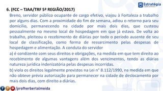 6. (FCC – TJAA/TRF 5ª REGIÃO/2017)
Breno, servidor público ocupante de cargo efetivo, viajou à Fortaleza a trabalho
por alguns dias. Com a proximidade do fim de semana, adiou o retorno para seu
domicílio, permanecendo na cidade por mais dois dias, que custeou
pessoalmente no mesmo local de hospedagem em que já estava. De volta ao
trabalho, pleiteou o recebimento de diárias por todo o período ausente de seu
local de classificação, como forma de ressarcimento pelas despesas de
hospedagem e alimentação. A conduta do servidor
a) é condizente com seus direitos e obrigações, na medida em que tem direito ao
recebimento de algumas vantagens além dos vencimentos, tendo as diárias
natureza jurídica indenizatória pelas despesas incorridas.
b) viola os direitos legalmente previstos na Lei n° 8.112/1990, na medida em que
não obteve prévia autorização para permanecer na cidade de deslocamento por
mais dois dias, com direito a diárias.
 