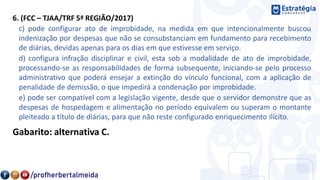 6. (FCC – TJAA/TRF 5ª REGIÃO/2017)
c) pode configurar ato de improbidade, na medida em que intencionalmente buscou
indenização por despesas que não se consubstanciam em fundamento para recebimento
de diárias, devidas apenas para os dias em que estivesse em serviço.
d) configura infração disciplinar e civil, esta sob a modalidade de ato de improbidade,
processando-se as responsabilidades de forma subsequente, iniciando-se pelo processo
administrativo que poderá ensejar a extinção do vínculo funcional, com a aplicação de
penalidade de demissão, o que impedirá a condenação por improbidade.
e) pode ser compatível com a legislação vigente, desde que o servidor demonstre que as
despesas de hospedagem e alimentação no período equivalem ou superam o montante
pleiteado a título de diárias, para que não reste configurado enriquecimento ilícito.
Gabarito: alternativa C.
 