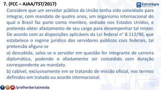 7. (FCC – AJAA/TST/2017)
Considere que um servidor público da União tenha sido convidado para
integrar, com mandato de quatro anos, um organismo internacional do
qual o Brasil faz parte como membro, sediado nos Estados Unidos, e
pretenda obter afastamento de seu cargo para desempenhar tal mister.
De acordo com as disposições aplicáveis da Lei federal n° 8.112/90, que
estabelece o regime jurídico dos servidores públicos civis federais, tal
pretensão afigura-se
a) descabida, salvo se o servidor em questão for integrante de carreira
diplomática, podendo o afastamento ser concedido com duração
correspondente ao mandato.
b) cabível, exclusivamente em se tratando de missão oficial, nos termos
definidos em tratado ou acordo internacional.
 