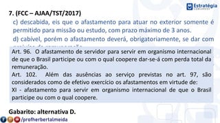 7. (FCC – AJAA/TST/2017)
c) descabida, eis que o afastamento para atuar no exterior somente é
permitido para missão ou estudo, com prazo máximo de 3 anos.
d) cabível, porém o afastamento deverá, obrigatoriamente, se dar com
prejuízo da remuneração.
e) cabível, excepcionalmente, com anuência do Ministério de Relações
Exteriores, não contando o tempo de afastamento como exercício no
serviço público.
Gabarito: alternativa D.
Art. 96. O afastamento de servidor para servir em organismo internacional
de que o Brasil participe ou com o qual coopere dar-se-á com perda total da
remuneração.
Art. 102. Além das ausências ao serviço previstas no art. 97, são
considerados como de efetivo exercício os afastamentos em virtude de:
XI - afastamento para servir em organismo internacional de que o Brasil
participe ou com o qual coopere.
 