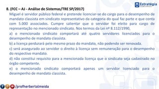 8. (FCC – AJ - Análise de Sistemas/TRE SP/2017)
Miguel é servidor público federal e pretende licenciar-se do cargo para o desempenho de
mandato classista em sindicato representativo da categoria do qual faz parte e que conta
com 5.000 associados. Cumpre salientar que o servidor foi eleito para cargo de
representação no mencionado sindicato. Nos termos da Lei nº 8.112/1990,
a) o mencionado sindicato comportará até quatro servidores licenciados para o
desempenho de mandato classista.
b) a licença perdurará pelo mesmo prazo do mandato, não podendo ser renovada.
c) será assegurado ao servidor o direito à licença sem remuneração para o desempenho
do respectivo mandato.
d) não constitui requisito para a mencionada licença que o sindicato seja cadastrado no
órgão competente.
e) o mencionado sindicato comportará apenas um servidor licenciado para o
desempenho de mandato classista.
 