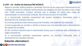 8. (FCC – AJ - Análise de Sistemas/TRE SP/2017)
Miguel é servidor público federal e pretende licenciar-se do cargo para o desempenho de
mandato classista em sindicato representativo da categoria do qual faz parte e que conta
com 5.000 associados. Cumpre salientar que o servidor foi eleito para cargo de
representação no mencionado sindicato. Nos termos da Lei nº 8.112/1990,
a) o mencionado sindicato comportará até quatro servidores licenciados para o
desempenho de mandato classista.
b) a licença perdurará pelo mesmo prazo do mandato, não podendo ser renovada.
c) será assegurado ao servidor o direito à licença sem remuneração para o desempenho
do respectivo mandato.
d) não constitui requisito para a mencionada licença que o sindicato seja cadastrado no
órgão competente.
e) o mencionado sindicato comportará apenas um servidor licenciado para o
desempenho de mandato classista.
Gabarito: alternativa C.
 