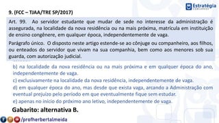 9. (FCC – TJAA/TRE SP/2017)
Joaquim é servidor público federal e está cursando o terceiro ano da faculdade de Direito
da sua cidade. Ocorre que Joaquim terá que mudar de sede, no interesse da
Administração pública. Nos termos da Lei n° 8.112/90, desde que preenchidos os demais
requisitos legais, será assegurada matrícula em instituição de ensino congênere,
a) apenas no início do próximo ano letivo e desde que exista vaga, arcando a
Administração com eventual prejuízo pelo período em que eventualmente fique sem
estudar.
b) na localidade da nova residência ou na mais próxima e em qualquer época do ano,
independentemente de vaga.
c) exclusivamente na localidade da nova residência, independentemente de vaga.
d) em qualquer época do ano, mas desde que exista vaga, arcando a Administração com
eventual prejuízo pelo período em que eventualmente fique sem estudar.
e) apenas no início do próximo ano letivo, independentemente de vaga.
Gabarito: alternativa B.
Art. 99. Ao servidor estudante que mudar de sede no interesse da administração é
assegurada, na localidade da nova residência ou na mais próxima, matrícula em instituição
de ensino congênere, em qualquer época, independentemente de vaga.
Parágrafo único. O disposto neste artigo estende-se ao cônjuge ou companheiro, aos filhos,
ou enteados do servidor que vivam na sua companhia, bem como aos menores sob sua
guarda, com autorização judicial.
 