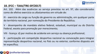 10. (FCC – TJAA/TRE-SP/2017)
Considere:
I. Exercício de cargo ou função de governo ou administração, em
qualquer parte do território nacional, por nomeação do Presidente da
República.
II. Desempenho de mandato eletivo federal, estadual, municipal ou do
Distrito Federal, inclusive para promoção por merecimento.
III. Participação em competição desportiva nacional ou convocação para
integrar representação desportiva nacional, no País ou no exterior,
conforme disposto em lei específica.
IV. Licença por motivo de acidente em serviço.
Art. 102. Além das ausências ao serviço previstas no art. 97, são considerados
como de efetivo exercício os afastamentos em virtude de:
III - exercício de cargo ou função de governo ou administração, em qualquer parte
do território nacional, por nomeação do Presidente da República;
V - desempenho de mandato eletivo federal, estadual, municipal ou do Distrito
Federal, exceto para promoção por merecimento;
VIII - licença: d) por motivo de acidente em serviço ou doença profissional;
X - participação em competição desportiva nacional ou convocação para integrar
representação desportiva nacional, no País ou no exterior, conforme disposto em
lei específica;
 