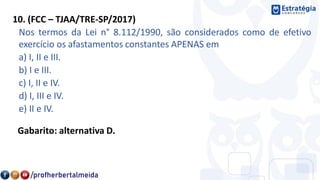 10. (FCC – TJAA/TRE-SP/2017)
Nos termos da Lei n° 8.112/1990, são considerados como de efetivo
exercício os afastamentos constantes APENAS em
a) I, II e III.
b) I e III.
c) I, II e IV.
d) I, III e IV.
e) II e IV.
Gabarito: alternativa D.
 