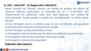 11. (FCC – AJAA/TRT - 11ª Região (AM e RR)/2017)
Apolo, Analista do Tribunal, exerceu seu direito de petição em defesa de
interesse legítimo, observando os comandos da Lei n° 8.112/1990. Seu
requerimento foi indeferido, razão pela qual ingressou com pedido de
reconsideração. Sendo provido o pedido de reconsideração, os efeitos dessa
decisão
a) não retroagem, isto é, os efeitos serão ex tunc; no entanto, será garantida
indenização pelos prejuízos eventualmente sofridos.
b) não retroagem, produzindo efeitos ex nunc.
c) retroagirão à data da decisão que foi objeto do pedido de reconsideração.
d) retroagirão à data em que exercido o direito de petição.
e) retroagirão à data do ato impugnado.
Gabarito: alternativa E.
 