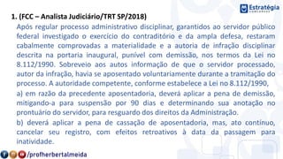 1. (FCC – Analista Judiciário/TRT SP/2018)
Após regular processo administrativo disciplinar, garantidos ao servidor público
federal investigado o exercício do contraditório e da ampla defesa, restaram
cabalmente comprovadas a materialidade e a autoria de infração disciplinar
descrita na portaria inaugural, punível com demissão, nos termos da Lei no
8.112/1990. Sobreveio aos autos informação de que o servidor processado,
autor da infração, havia se aposentado voluntariamente durante a tramitação do
processo. A autoridade competente, conforme estabelece a Lei no 8.112/1990,
a) em razão da precedente aposentadoria, deverá aplicar a pena de demissão,
mitigando-a para suspensão por 90 dias e determinando sua anotação no
prontuário do servidor, para resguardo dos direitos da Administração.
b) deverá aplicar a pena de cassação de aposentadoria, mas, ato contínuo,
cancelar seu registro, com efeitos retroativos à data da passagem para
inatividade.
 