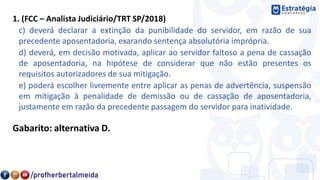 1. (FCC – Analista Judiciário/TRT SP/2018)
c) deverá declarar a extinção da punibilidade do servidor, em razão de sua
precedente aposentadoria, exarando sentença absolutória imprópria.
d) deverá, em decisão motivada, aplicar ao servidor faltoso a pena de cassação
de aposentadoria, na hipótese de considerar que não estão presentes os
requisitos autorizadores de sua mitigação.
e) poderá escolher livremente entre aplicar as penas de advertência, suspensão
em mitigação à penalidade de demissão ou de cassação de aposentadoria,
justamente em razão da precedente passagem do servidor para inatividade.
Gabarito: alternativa D.
 