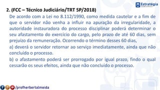 2. (FCC – Técnico Judiciário/TRT SP/2018)
De acordo com a Lei no 8.112/1990, como medida cautelar e a fim de
que o servidor não venha a influir na apuração da irregularidade, a
autoridade instauradora do processo disciplinar poderá determinar o
seu afastamento do exercício do cargo, pelo prazo de até 60 dias, sem
prejuízo da remuneração. Ocorrendo o término desses 60 dias,
a) deverá o servidor retornar ao serviço imediatamente, ainda que não
concluído o processo.
b) o afastamento poderá ser prorrogado por igual prazo, findo o qual
cessarão os seus efeitos, ainda que não concluído o processo.
 