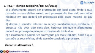 2. (FCC – Técnico Judiciário/TRT SP/2018)
c) o afastamento poderá ser prorrogado por igual prazo, findo o qual
cessarão os seus efeitos, exceto se o processo não tiver sido concluído,
hipótese em que poderá ser prorrogado pelo prazo máximo de 180
dias.
d) deverá o servidor retornar ao serviço imediatamente, exceto se o
processo não tiver sido concluído, hipótese em que o afastamento
poderá ser prorrogado pelo prazo máximo de trinta dias.
e) o afastamento poderá ser prorrogado por mais 180 dias, findo o qual
cessarão os seus efeitos, ainda que não concluído o processo.
Gabarito: alternativa B.
 