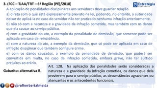 3. (FCC – TJAA/TRT – 6ª Região (PE)/2018)
A aplicação de penalidades disciplinares aos servidores deve guardar relação
a) direta com o que está expressamente previsto na lei, podendo, no entanto, a autoridade
deixar de aplicá-la no caso do servidor não ter praticado nenhuma infração anteriormente.
b) não só com a natureza e a gravidade da infração cometida, mas também com os danos
que ela causar ao serviço público.
c) com a gravidade do ato, a exemplo da penalidade de demissão, que somente pode ser
aplicada em caso de reincidência.
d) com a natureza do ato, a exemplo da demissão, que só pode ser aplicada em caso de
infração disciplinar que também configure crime.
e) com os danos causados, a exemplo da penalidade de demissão, que poderá ser
convertida em multa, no caso da infração cometida, embora grave, não ter surtido
prejuízos ao erário.
Gabarito: alternativa B.
Art. 128. Na aplicação das penalidades serão consideradas a
natureza e a gravidade da infração cometida, os danos que dela
provierem para o serviço público, as circunstâncias agravantes ou
atenuantes e os antecedentes funcionais.
 