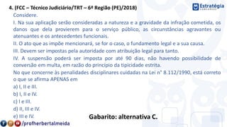 4. (FCC – Técnico Judiciário/TRT – 6ª Região (PE)/2018)
Considere.
I. Na sua aplicação serão consideradas a natureza e a gravidade da infração cometida, os
danos que dela provierem para o serviço público, as circunstâncias agravantes ou
atenuantes e os antecedentes funcionais.
II. O ato que as impõe mencionará, se for o caso, o fundamento legal e a sua causa.
III. Devem ser impostas pela autoridade com atribuição legal para tanto.
IV. A suspensão poderá ser imposta por até 90 dias, não havendo possibilidade de
conversão em multa, em razão do princípio da tipicidade estrita.
No que concerne às penalidades disciplinares cuidadas na Lei n° 8.112/1990, está correto
o que se afirma APENAS em
a) I, II e III.
b) I, II e IV.
c) I e III.
d) II, III e IV.
e) III e IV. Gabarito: alternativa C.
 
