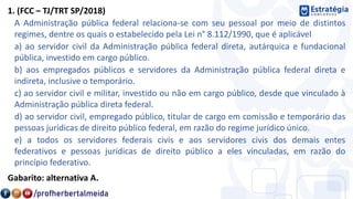 1. (FCC – TJ/TRT SP/2018)
A Administração pública federal relaciona-se com seu pessoal por meio de distintos
regimes, dentre os quais o estabelecido pela Lei n° 8.112/1990, que é aplicável
a) ao servidor civil da Administração pública federal direta, autárquica e fundacional
pública, investido em cargo público.
b) aos empregados públicos e servidores da Administração pública federal direta e
indireta, inclusive o temporário.
c) ao servidor civil e militar, investido ou não em cargo público, desde que vinculado à
Administração pública direta federal.
d) ao servidor civil, empregado público, titular de cargo em comissão e temporário das
pessoas jurídicas de direito público federal, em razão do regime jurídico único.
e) a todos os servidores federais civis e aos servidores civis dos demais entes
federativos e pessoas jurídicas de direito público a eles vinculadas, em razão do
princípio federativo.
Gabarito: alternativa A.
 