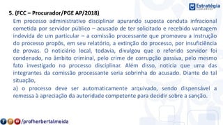 5. (FCC – Procurador/PGE AP/2018)
Em processo administrativo disciplinar apurando suposta conduta infracional
cometida por servidor público – acusado de ter solicitado e recebido vantagem
indevida de um particular – a comissão processante que promoveu a instrução
do processo propôs, em seu relatório, a extinção do processo, por insuficiência
de provas. O noticiário local, todavia, divulgou que o referido servidor foi
condenado, no âmbito criminal, pelo crime de corrupção passiva, pelo mesmo
fato investigado no processo disciplinar. Além disso, noticia que uma das
integrantes da comissão processante seria sobrinha do acusado. Diante de tal
situação,
a) o processo deve ser automaticamente arquivado, sendo dispensável a
remessa à apreciação da autoridade competente para decidir sobre a sanção.
 