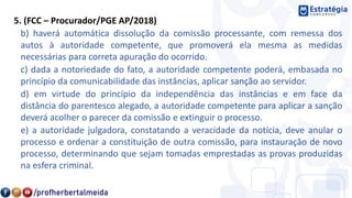 5. (FCC – Procurador/PGE AP/2018)
b) haverá automática dissolução da comissão processante, com remessa dos
autos à autoridade competente, que promoverá ela mesma as medidas
necessárias para correta apuração do ocorrido.
c) dada a notoriedade do fato, a autoridade competente poderá, embasada no
princípio da comunicabilidade das instâncias, aplicar sanção ao servidor.
d) em virtude do princípio da independência das instâncias e em face da
distância do parentesco alegado, a autoridade competente para aplicar a sanção
deverá acolher o parecer da comissão e extinguir o processo.
e) a autoridade julgadora, constatando a veracidade da notícia, deve anular o
processo e ordenar a constituição de outra comissão, para instauração de novo
processo, determinando que sejam tomadas emprestadas as provas produzidas
na esfera criminal.
 