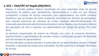 6. (FCC – TJAA/TRT 21ª Região (RN)/2017)
Mateus é servidor público federal classificado em uma repartição onde há grande
movimento de público para atendimento. Aproximando-se a data em que Mateus
completaria o tempo de serviço necessário para aposentadoria, sua chefia imediata
identificou que há tempos ele vinha recebendo montantes em dinheiro de particulares
para arquivar processos de cobrança de multas impostas administrativamente. Foi
instaurado procedimento administrativo disciplinar contra Mateus, mas durante o trâmite
das apurações ele veio a requerer sua aposentadoria por tempo de serviço. Em razão
disso,
a) eventual comprovação de autoria da infração, nos autos do processo disciplinar,
posteriormente à aposentadoria do servidor enseja a substituição da pena de demissão
pela de cassação de aposentadoria.
b) ficam obstados o processamento e a concessão de sua aposentadoria, já que a infração
precedeu a aquisição do tempo para inatividade, ficando suspensa a contagem de tempo
de serviço.
 