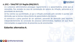 6. (FCC – TJAA/TRT 21ª Região (RN)/2017)
c) o processo administrativo prossegue regularmente e a aposentadoria, ainda que já
concedida, fica anulada no caso de constatação de autoria da infração, aplicando-se a
penalidade de demissão.
d) fica extinta sua punibilidade, já que a infração praticada pelo servidor é punida com
demissão, que se tornou inócua diante da aposentadoria do mesmo.
e) comuta-se a pena passível de ser aplicável, passando de demissão para expulsão,
independentemente da conclusão do processo administrativo, hipótese em que ficam
interrompidos os pagamentos de proventos ou de vencimentos.
Gabarito: alternativa A.
 