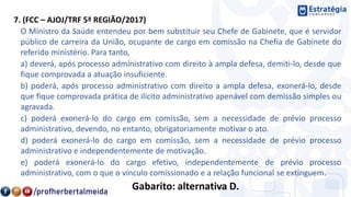 7. (FCC – AJOJ/TRF 5ª REGIÃO/2017)
O Ministro da Saúde entendeu por bem substituir seu Chefe de Gabinete, que é servidor
público de carreira da União, ocupante de cargo em comissão na Chefia de Gabinete do
referido ministério. Para tanto,
a) deverá, após processo administrativo com direito à ampla defesa, demiti-lo, desde que
fique comprovada a atuação insuficiente.
b) poderá, após processo administrativo com direito a ampla defesa, exonerá-lo, desde
que fique comprovada prática de ilícito administrativo apenável com demissão simples ou
agravada.
c) poderá exonerá-lo do cargo em comissão, sem a necessidade de prévio processo
administrativo, devendo, no entanto, obrigatoriamente motivar o ato.
d) poderá exonerá-lo do cargo em comissão, sem a necessidade de prévio processo
administrativo e independentemente de motivação.
e) poderá exonerá-lo do cargo efetivo, independentemente de prévio processo
administrativo, com o que o vínculo comissionado e a relação funcional se extinguem.
Gabarito: alternativa D.
 