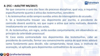8. (FCC – AJOJ/TRT MS/2017)
No que concerne a uma das fases do processo disciplinar, qual seja, o inquérito,
especificamente quanto à oitiva das testemunhas, considere:
I. As testemunhas serão sempre ouvidas antes do interrogatório do acusado.
II. Se a testemunha trouxer seu depoimento por escrito, o presidente da
comissão deverá aceitá-lo, vez que supre a oitiva que seria realizada, devendo
imediatamente ser anexado aos autos.
III. As testemunhas, em regra, serão ouvidas conjuntamente, em observância ao
princípio da celeridade processual.
IV. Caso exista contrariedade nos depoimentos das testemunhas, cabe ao
presidente da comissão, formar seu convencimento acerca de qual deles adotará
como fundamento para decidir, não comportando, nesse caso, o instituto da
acareação, só aplicado para depoimentos contraditórios de acusados.
 