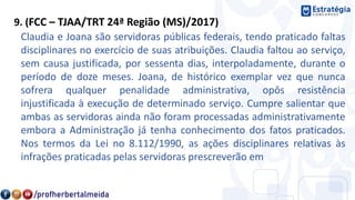9. (FCC – TJAA/TRT 24ª Região (MS)/2017)
Claudia e Joana são servidoras públicas federais, tendo praticado faltas
disciplinares no exercício de suas atribuições. Claudia faltou ao serviço,
sem causa justificada, por sessenta dias, interpoladamente, durante o
período de doze meses. Joana, de histórico exemplar vez que nunca
sofrera qualquer penalidade administrativa, opôs resistência
injustificada à execução de determinado serviço. Cumpre salientar que
ambas as servidoras ainda não foram processadas administrativamente
embora a Administração já tenha conhecimento dos fatos praticados.
Nos termos da Lei no 8.112/1990, as ações disciplinares relativas às
infrações praticadas pelas servidoras prescreverão em
 
