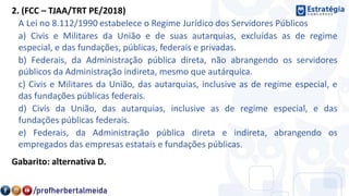 2. (FCC – TJAA/TRT PE/2018)
A Lei no 8.112/1990 estabelece o Regime Jurídico dos Servidores Públicos
a) Civis e Militares da União e de suas autarquias, excluídas as de regime
especial, e das fundações, públicas, federais e privadas.
b) Federais, da Administração pública direta, não abrangendo os servidores
públicos da Administração indireta, mesmo que autárquica.
c) Civis e Militares da União, das autarquias, inclusive as de regime especial, e
das fundações públicas federais.
d) Civis da União, das autarquias, inclusive as de regime especial, e das
fundações públicas federais.
e) Federais, da Administração pública direta e indireta, abrangendo os
empregados das empresas estatais e fundações públicas.
Gabarito: alternativa D.
 