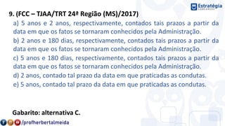 9. (FCC – TJAA/TRT 24ª Região (MS)/2017)
a) 5 anos e 2 anos, respectivamente, contados tais prazos a partir da
data em que os fatos se tornaram conhecidos pela Administração.
b) 2 anos e 180 dias, respectivamente, contados tais prazos a partir da
data em que os fatos se tornaram conhecidos pela Administração.
c) 5 anos e 180 dias, respectivamente, contados tais prazos a partir da
data em que os fatos se tornaram conhecidos pela Administração.
d) 2 anos, contado tal prazo da data em que praticadas as condutas.
e) 5 anos, contado tal prazo da data em que praticadas as condutas.
Gabarito: alternativa C.
 
