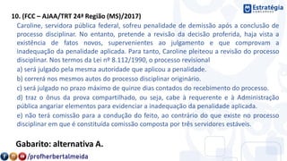 10. (FCC – AJAA/TRT 24ª Região (MS)/2017)
Caroline, servidora pública federal, sofreu penalidade de demissão após a conclusão de
processo disciplinar. No entanto, pretende a revisão da decisão proferida, haja vista a
existência de fatos novos, supervenientes ao julgamento e que comprovam a
inadequação da penalidade aplicada. Para tanto, Caroline pleiteou a revisão do processo
disciplinar. Nos termos da Lei nº 8.112/1990, o processo revisional
a) será julgado pela mesma autoridade que aplicou a penalidade.
b) correrá nos mesmos autos do processo disciplinar originário.
c) será julgado no prazo máximo de quinze dias contados do recebimento do processo.
d) traz o ônus da prova compartilhado, ou seja, cabe à requerente e à Administração
pública angariar elementos para evidenciar a inadequação da penalidade aplicada.
e) não terá comissão para a condução do feito, ao contrário do que existe no processo
disciplinar em que é constituída comissão composta por três servidores estáveis.
Gabarito: alternativa A.
 