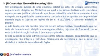 3. (FCC – Analista Técnico/SP Parcerias/2018)
Um empregado público de uma empresa estatal do setor de energia apresentou
requerimento dirigido ao Ministério ao qual está administrativamente vinculada
aquela pessoa jurídica, pleiteando que fosse estendida administrativamente à sua
categoria uma gratificação recentemente concedida aos ocupantes de cargo efetivo
naquele órgão e sujeitos ao regime da Lei n° 8.112/1990. O Ministro indeferiu o
pedido,
a) não tendo referida decisão natureza de ato administrativo, considerando que se
trata de indeferimento dirigido a empregado público, cujo vínculo funcional com o
ente da Administração indireta é de natureza privada.
b) não cabendo recurso administrativo contra referida decisão, considerando que o
empregado não integra a estrutura hierárquica da secretaria e que o autor da
decisão é a mais alta autoridade do órgão.
 