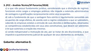 3. (FCC – Analista Técnico/SP Parcerias/2018)
c) o que não possui fundamento jurídico, considerando que a distinção de regimes
funcionais entre cargos e empregos públicos não impede a extensão administrativa
de vantagens e gratificações reciprocamente entre seus ocupantes.
d) sob o fundamento de que a vantagem fora estrita e regularmente concedida aos
ocupantes de cargo efetivo, de acordo com o regime estatutário a que se submetem,
cabendo às empresas estatais a emissão de suas decisões e deliberações, observadas
as competências estabelecidas em seus atos constitutivos, que devem ser aderentes
à lei que autorizou a criação das mesmas.
e) sendo indispensável a motivação do ato, por se tratar de ato discricionário, o que
impedirá o questionamento judicial de qualquer de seus elementos ou atributos.
Gabarito: alternativa D.
 