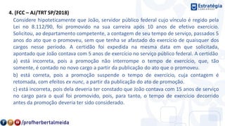 4. (FCC – AJ/TRT SP/2018)
Considere hipoteticamente que João, servidor público federal cujo vínculo é regido pela
Lei no 8.112/90, foi promovido na sua carreira após 10 anos de efetivo exercício.
Solicitou, ao departamento competente, a contagem de seu tempo de serviço, passados 5
anos do ato que o promoveu, sem que tenha se afastado do exercício de quaisquer dos
cargos nesse período. A certidão foi expedida na mesma data em que solicitada,
apontado que João contava com 5 anos de exercício no serviço público federal. A certidão
a) está incorreta, pois a promoção não interrompe o tempo de exercício, que, tão
somente, é contado no novo cargo a partir da publicação do ato que o promoveu.
b) está correta, pois a promoção suspende o tempo de exercício, cuja contagem é
retomada, com efeitos ex nunc, a partir da publicação do ato de promoção.
c) está incorreta, pois dela deveria ter constado que João contava com 15 anos de serviço
no cargo para o qual foi promovido, pois, para tanto, o tempo de exercício decorrido
antes da promoção deveria ter sido considerado.
 