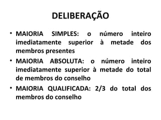 DELIBERAÇÃO 
• MAIORIA SIMPLES: o número inteiro 
imediatamente superior à metade dos 
membros presentes 
• MAIORIA ABSOLUTA: o número inteiro 
imediatamente superior à metade do total 
de membros do conselho 
• MAIORIA QUALIFICADA: 2/3 do total dos 
membros do conselho 
 