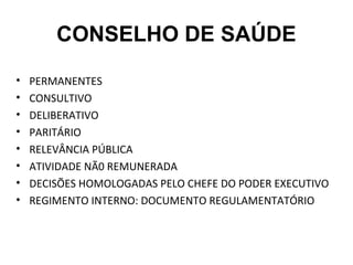 CONSELHO DE SAÚDE 
• PERMANENTES 
• CONSULTIVO 
• DELIBERATIVO 
• PARITÁRIO 
• RELEVÂNCIA PÚBLICA 
• ATIVIDADE NÃ0 REMUNERADA 
• DECISÕES HOMOLOGADAS PELO CHEFE DO PODER EXECUTIVO 
• REGIMENTO INTERNO: DOCUMENTO REGULAMENTATÓRIO 
 