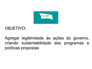 OBJETIVO: 
Agregar legitimidade às ações do governo, 
criando sustentabilidade aos programas e 
políticas propostas 
 