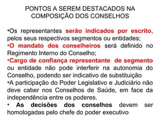 PONTOS A SEREM DESTACADOS NA 
COMPOSIÇÃO DOS CONSELHOS 
•Os representantes serão indicados por escrito, 
pelos seus respectivos segmentos ou entidades; 
•O mandato dos conselheiros será definido no 
Regimento Interno do Conselho; 
•Cargo de confiança representante de segmento 
ou entidade não pode interferir na autonomia do 
Conselho, podendo ser indicativo de substituição 
•A participação do Poder Legislativo e Judiciário não 
deve caber nos Conselhos de Saúde, em face da 
independência entre os poderes. 
• As decisões dos conselhos devem ser 
homologadas pelo chefe do poder executivo 
 